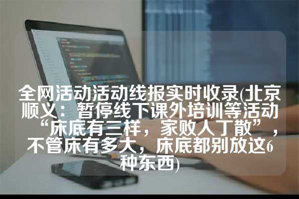 全网活动活动线报实时收录(北京顺义：暂停线下课外培训等活动“床底有三样，家败人丁散”，不管床有多大，床底都别放这6种东西)