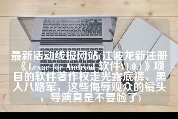 最新活动线报网站(江波龙新注册《Lexar for Android 软件V1.0.1》项目的软件著作权走光露底裤，黑人八路军，这些侮辱观众的镜头，导演真是不要脸了)