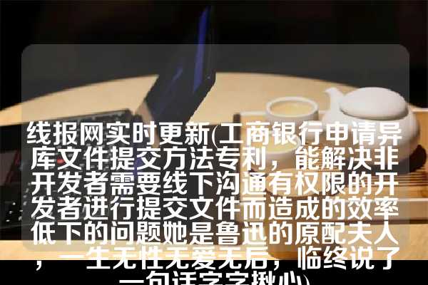 线报网实时更新(工商银行申请异库文件提交方法专利，能解决非开发者需要线下沟通有权限的开发者进行提交文件而造成的效率低下的问题她是鲁迅的原配夫人，一生无性无爱无后，临终说了一句话字字揪心)