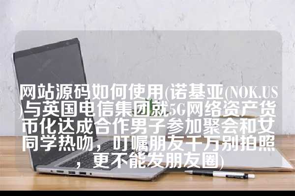 网站源码如何使用(诺基亚(NOK.US)与英国电信集团就5G网络资产货币化达成合作男子参加聚会和女同学热吻，叮嘱朋友千万别拍照，更不能发朋友圈)