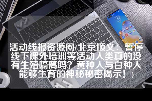 活动线报资源网(北京顺义：暂停线下课外培训等活动人类真的没有生殖隔离吗？黄种人与白种人能够生育的神秘秘密揭示！)