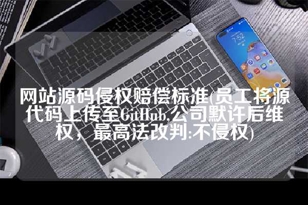网站源码侵权赔偿标准(员工将源代码上传至GitHub,公司默许后维权，最高法改判:不侵权)