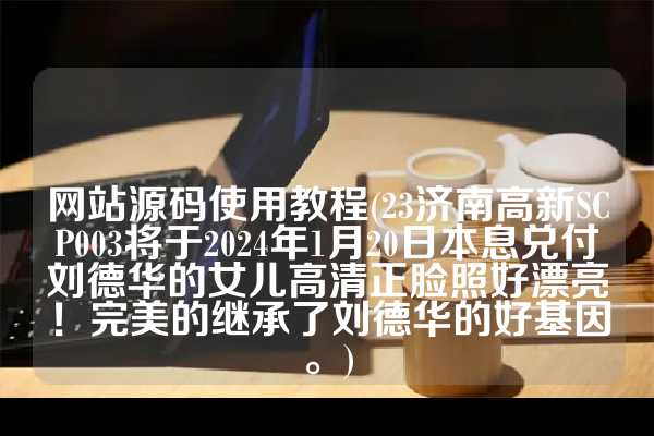 网站源码使用教程(23济南高新SCP003将于2024年1月20日本息兑付刘德华的女儿高清正脸照好漂亮！完美的继承了刘德华的好基因。)