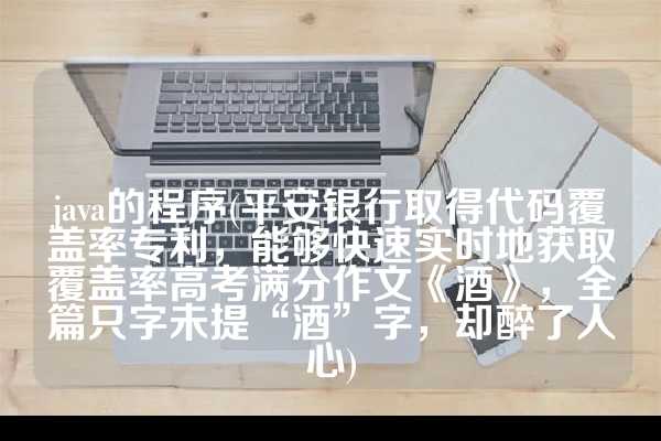 java的程序(平安银行取得代码覆盖率专利，能够快速实时地获取覆盖率高考满分作文《酒》，全篇只字未提“酒”字，却醉了人心)