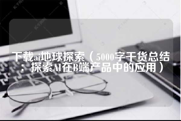 下载ai地球探索（5000字干货总结：探索AI在B端产品中的应用）
