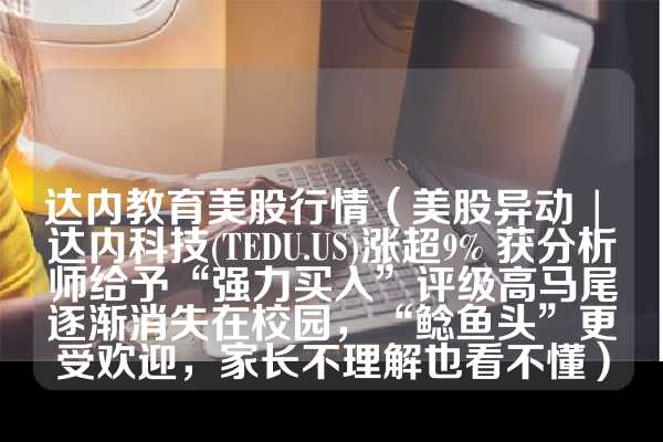 达内教育美股行情（美股异动 | 达内科技(TEDU.US)涨超9% 获分析师给予“强力买入”评级高马尾逐渐消失在校园，“鲶鱼头”更受欢迎，家长不理解也看不懂）